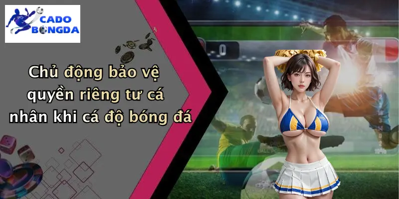 Chủ động bảo vệ quyền riêng tư cá nhân khi cá độ bóng đá