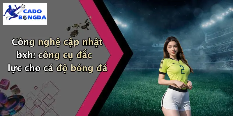Công nghệ cập nhật bxh: công cụ đắc lực cho cá độ bóng đá